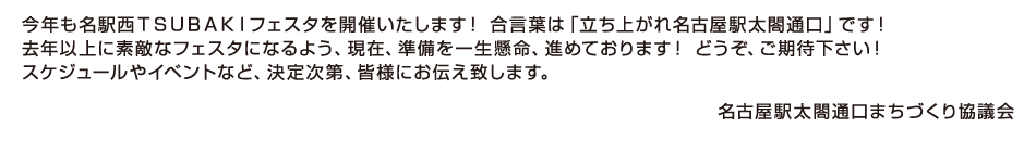 今年も名駅西ＴＳＵＢＡＫＩフェスタを開催いたします！合言葉は「立ち上がれ名古屋駅太閤通口)です！去年以上に素敵なフェスタになるよう、現在、準備を一生懸命、進めております！どうぞ、ご期待下さい！スケジュールやイベントなど、決定次第、皆様にお伝え致します。名古屋駅太閤通口まちづくり協議会