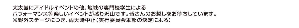 大太鼓にアイドルイベントの他、地域の専門校学生によるパフォーマンス等楽しいイベントが盛り沢山です。皆さんのお越しをお待ちしています。※野外ステージにつき、雨天時中止（実行委員会本部の決定による）