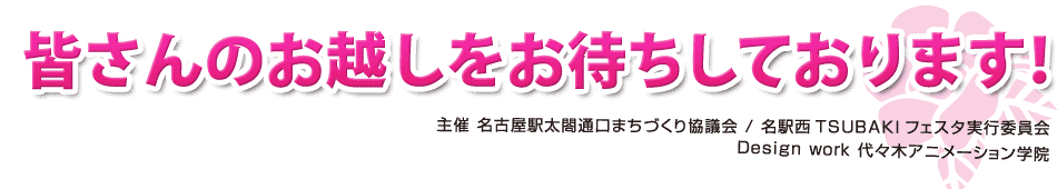 皆さんのお越しをお待ちしております! 主催：名古屋太閤通口まちづくり協議会 / 名駅西TSUBAKIフェスタ実行委員会 Design work 代々木アニメーション学院